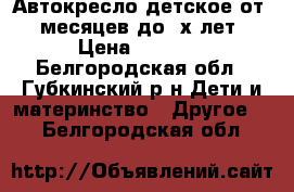 Автокресло детское от 6 месяцев до 3х лет › Цена ­ 3 000 - Белгородская обл., Губкинский р-н Дети и материнство » Другое   . Белгородская обл.